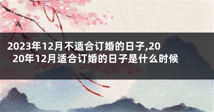 2023年12月不适合订婚的日子,2020年12月适合订婚的日子是什么时候