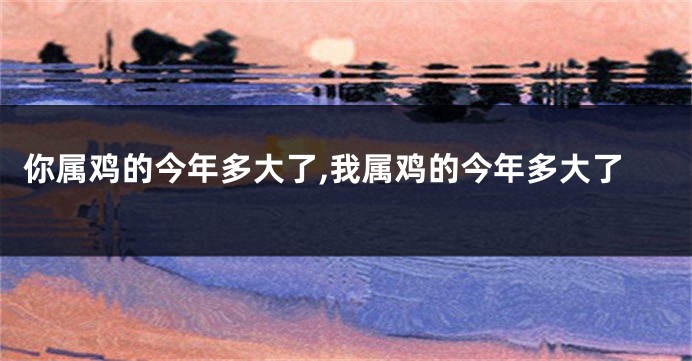 你属鸡的今年多大了,我属鸡的今年多大了
