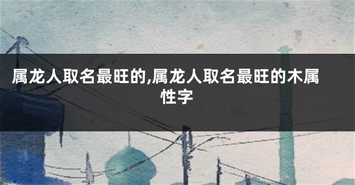 属龙人取名最旺的,属龙人取名最旺的木属性字
