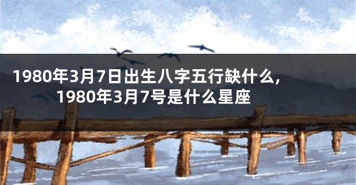 1980年3月7日出生八字五行缺什么,1980年3月7号是什么星座
