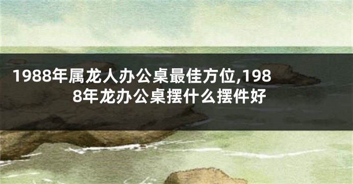 1988年属龙人办公桌最佳方位,1988年龙办公桌摆什么摆件好