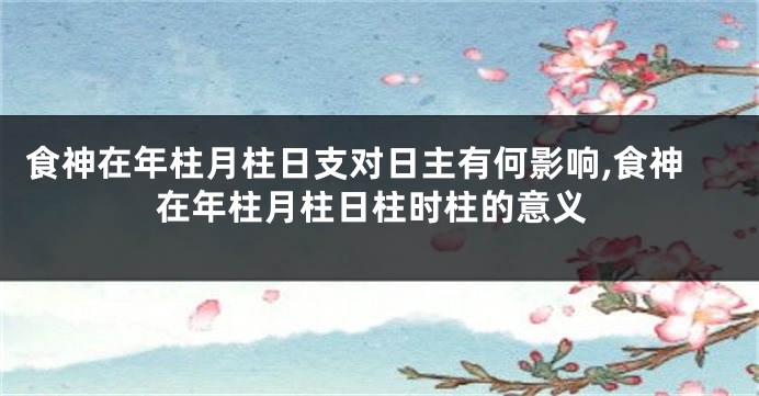 食神在年柱月柱日支对日主有何影响,食神在年柱月柱日柱时柱的意义