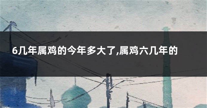 6几年属鸡的今年多大了,属鸡六几年的