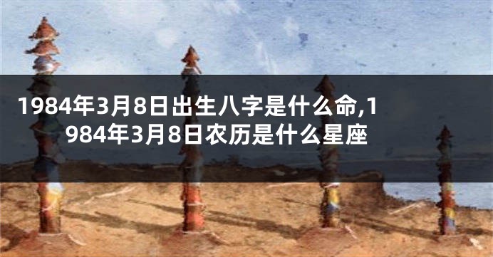 1984年3月8日出生八字是什么命,1984年3月8日农历是什么星座