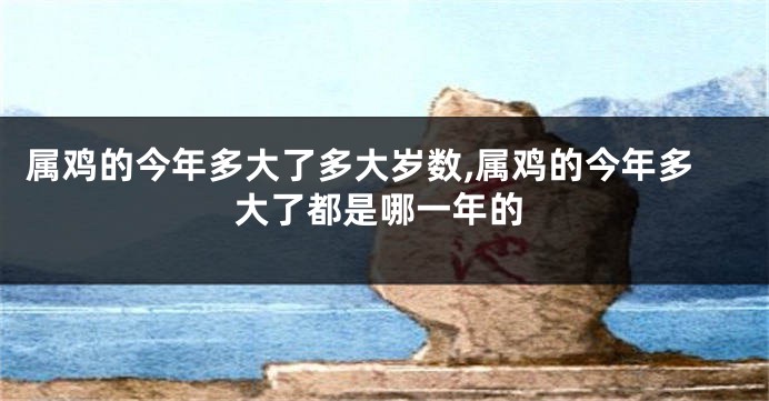 属鸡的今年多大了多大岁数,属鸡的今年多大了都是哪一年的