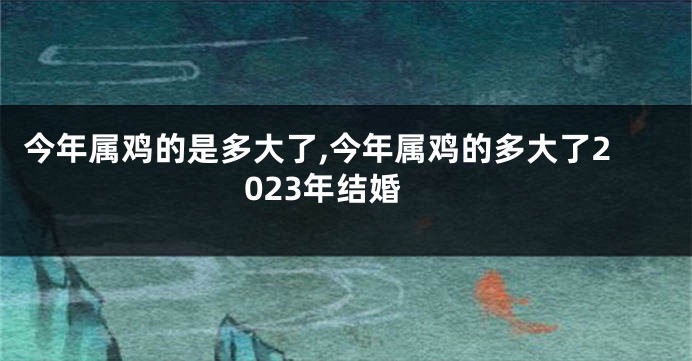 今年属鸡的是多大了,今年属鸡的多大了2023年结婚