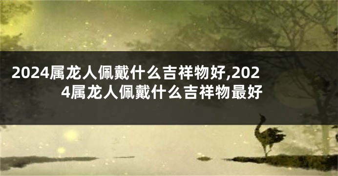 2024属龙人佩戴什么吉祥物好,2024属龙人佩戴什么吉祥物最好