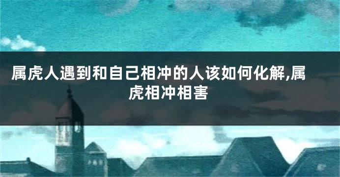 属虎人遇到和自己相冲的人该如何化解,属虎相冲相害