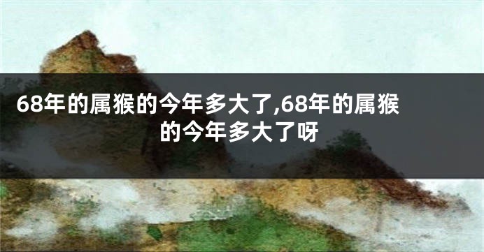 68年的属猴的今年多大了,68年的属猴的今年多大了呀