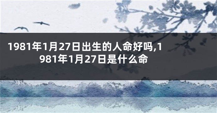 1981年1月27日出生的人命好吗,1981年1月27日是什么命