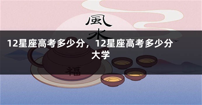 12星座高考多少分，12星座高考多少分大学
