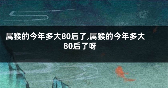 属猴的今年多大80后了,属猴的今年多大80后了呀