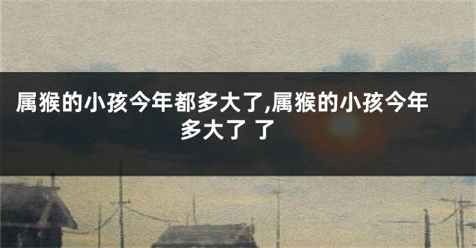 属猴的小孩今年都多大了,属猴的小孩今年多大了 了