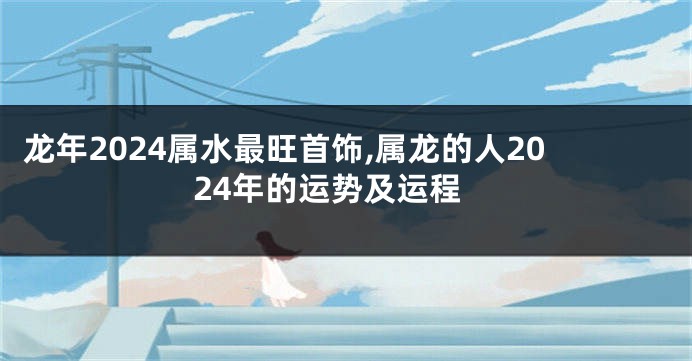 龙年2024属水最旺首饰,属龙的人2024年的运势及运程