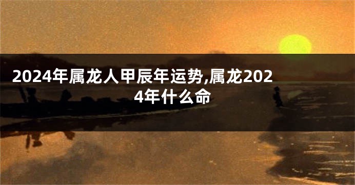 2024年属龙人甲辰年运势,属龙2024年什么命