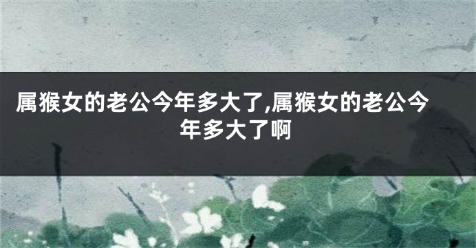属猴女的老公今年多大了,属猴女的老公今年多大了啊