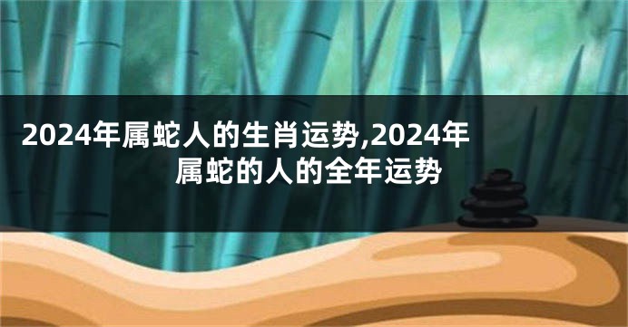 2024年属蛇人的生肖运势,2024年属蛇的人的全年运势