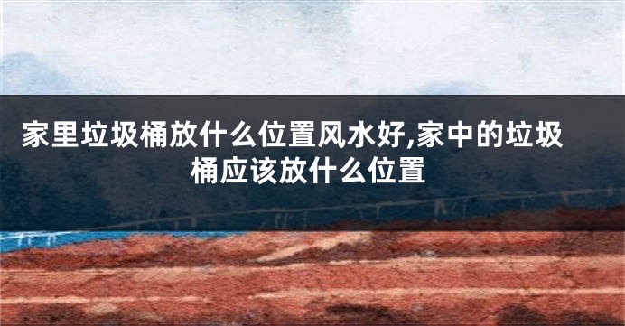 家里垃圾桶放什么位置风水好,家中的垃圾桶应该放什么位置