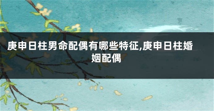 庚申日柱男命配偶有哪些特征,庚申日柱婚姻配偶