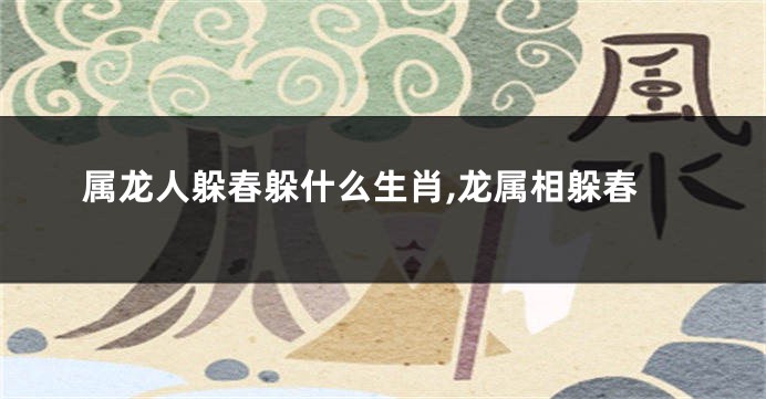 属龙人躲春躲什么生肖,龙属相躲春