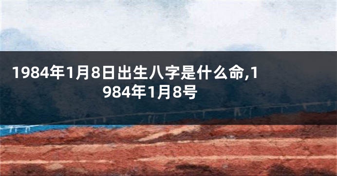 1984年1月8日出生八字是什么命,1984年1月8号
