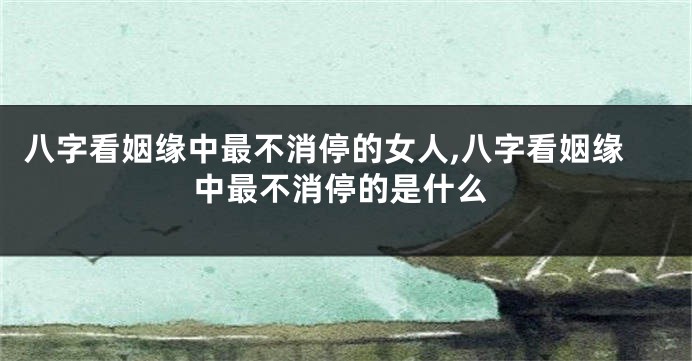 八字看姻缘中最不消停的女人,八字看姻缘中最不消停的是什么