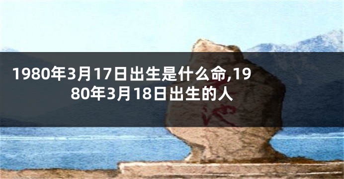 1980年3月17日出生是什么命,1980年3月18日出生的人