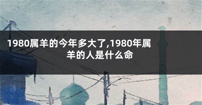 1980属羊的今年多大了,1980年属羊的人是什么命