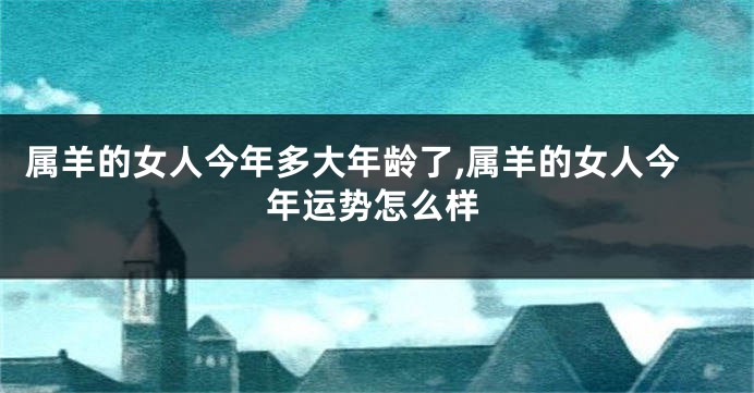 属羊的女人今年多大年龄了,属羊的女人今年运势怎么样