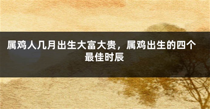 属鸡人几月出生大富大贵，属鸡出生的四个最佳时辰