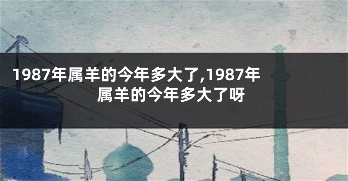 1987年属羊的今年多大了,1987年属羊的今年多大了呀
