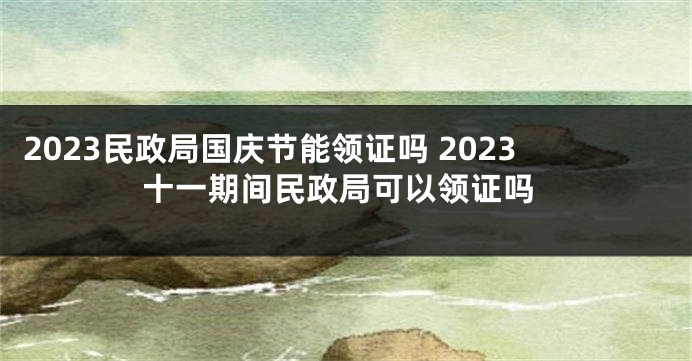 2023民政局国庆节能领证吗 2023十一期间民政局可以领证吗