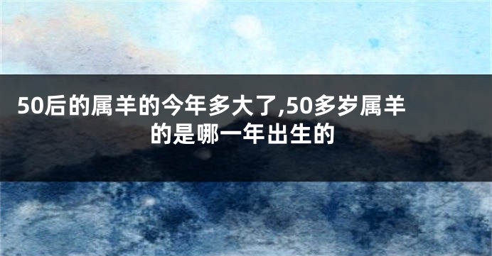 50后的属羊的今年多大了,50多岁属羊的是哪一年出生的