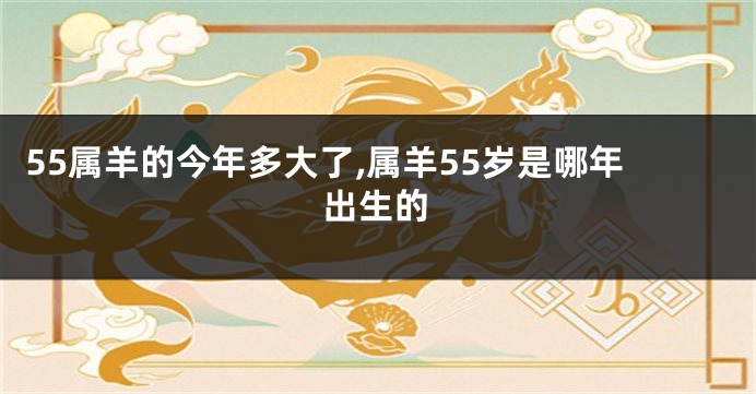 55属羊的今年多大了,属羊55岁是哪年出生的