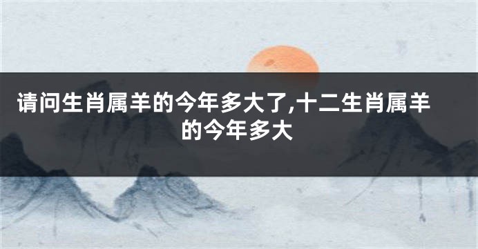 请问生肖属羊的今年多大了,十二生肖属羊的今年多大