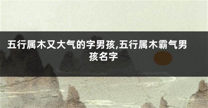 五行属木又大气的字男孩,五行属木霸气男孩名字