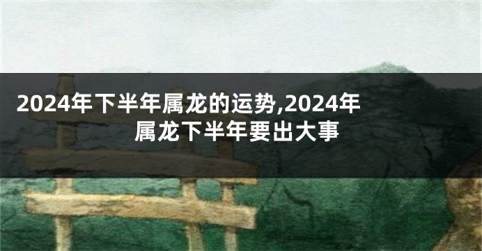 2024年下半年属龙的运势,2024年属龙下半年要出大事