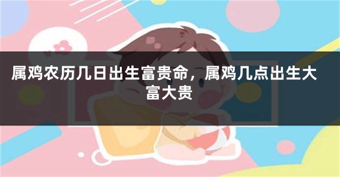 属鸡农历几日出生富贵命，属鸡几点出生大富大贵