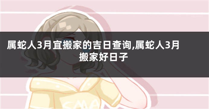 属蛇人3月宜搬家的吉日查询,属蛇人3月搬家好日子