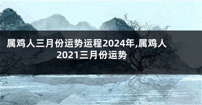 属鸡人三月份运势运程2024年,属鸡人2021三月份运势