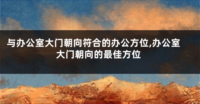 与办公室大门朝向符合的办公方位,办公室大门朝向的最佳方位