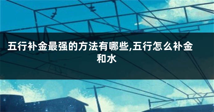 五行补金最强的方法有哪些,五行怎么补金和水