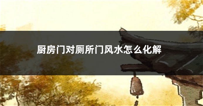 厨房门对厕所门风水怎么化解