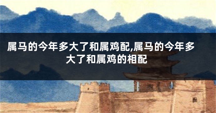 属马的今年多大了和属鸡配,属马的今年多大了和属鸡的相配