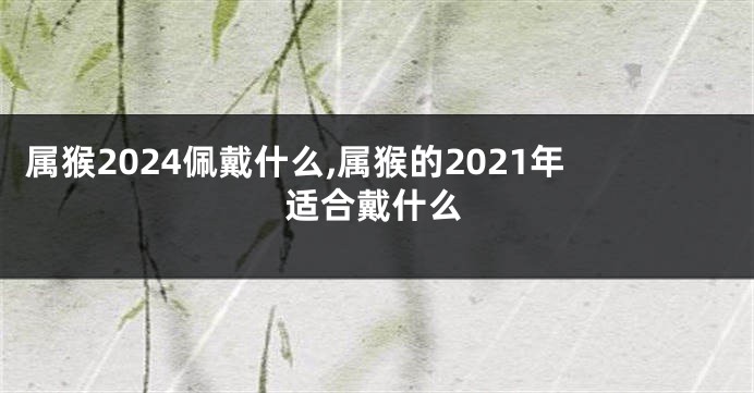 属猴2024佩戴什么,属猴的2021年适合戴什么