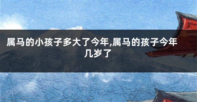 属马的小孩子多大了今年,属马的孩子今年几岁了
