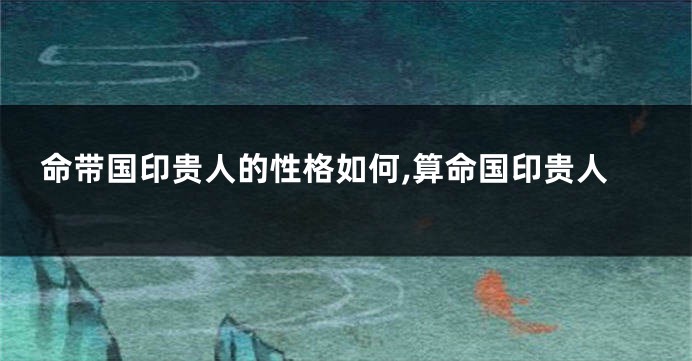 命带国印贵人的性格如何,算命国印贵人