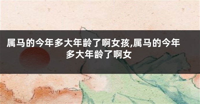 属马的今年多大年龄了啊女孩,属马的今年多大年龄了啊女