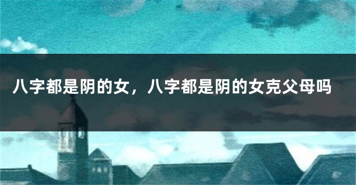 八字都是阴的女，八字都是阴的女克父母吗