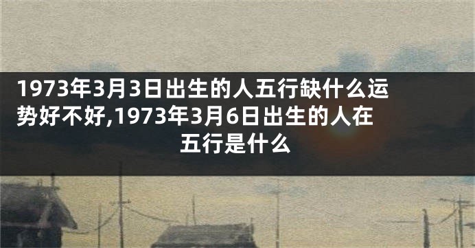 1973年3月3日出生的人五行缺什么运势好不好,1973年3月6日出生的人在五行是什么